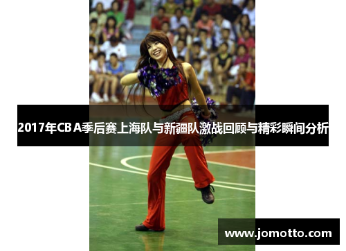 2017年CBA季后赛上海队与新疆队激战回顾与精彩瞬间分析