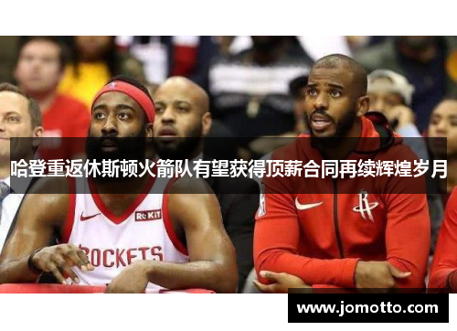 哈登重返休斯顿火箭队有望获得顶薪合同再续辉煌岁月