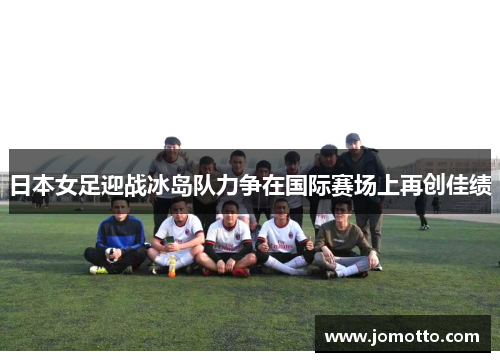 日本女足迎战冰岛队力争在国际赛场上再创佳绩